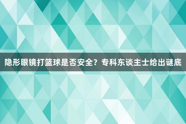 隐形眼镜打篮球是否安全？专科东谈主士给出谜底